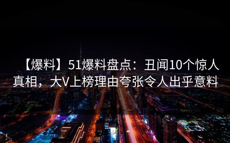【爆料】51爆料盘点：丑闻10个惊人真相，大V上榜理由夸张令人出乎意料
