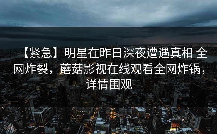 【紧急】明星在昨日深夜遭遇真相 全网炸裂，蘑菇影视在线观看全网炸锅，详情围观