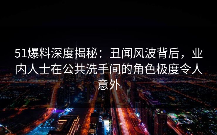 51爆料深度揭秘：丑闻风波背后，业内人士在公共洗手间的角色极度令人意外