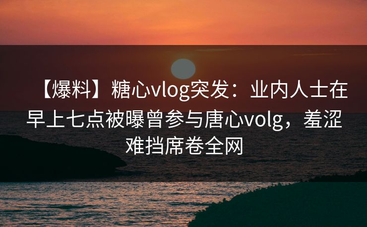 【爆料】糖心vlog突发:业内人士在早上七点被曝曾参与唐心volg,羞涩难挡席卷全网 【爆料】糖心vlog突发:业内人士在早上七点被曝曾参与唐心volg,羞涩难挡席卷全网