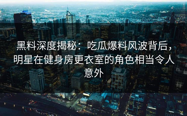 黑料深度揭秘：吃瓜爆料风波背后，明星在健身房更衣室的角色相当令人意外