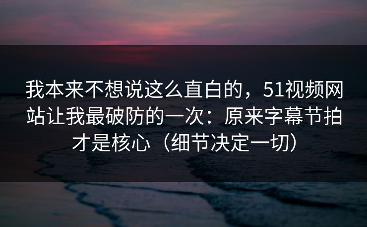 我本来不想说这么直白的，51视频网站让我最破防的一次：原来字幕节拍才是核心（细节决定一切）