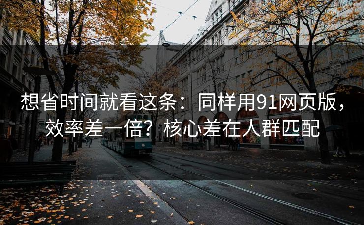 想省时间就看这条：同样用91网页版，效率差一倍？核心差在人群匹配