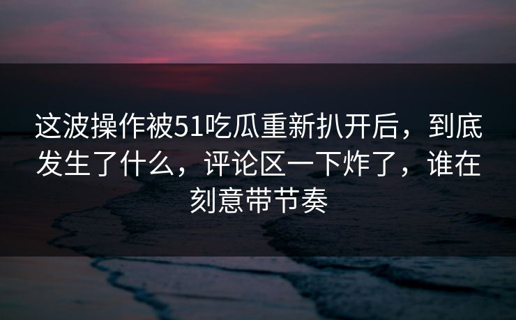 这波操作被51吃瓜重新扒开后，到底发生了什么，评论区一下炸了，谁在刻意带节奏