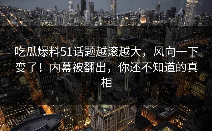 吃瓜爆料51话题越滚越大，风向一下变了！内幕被翻出，你还不知道的真相