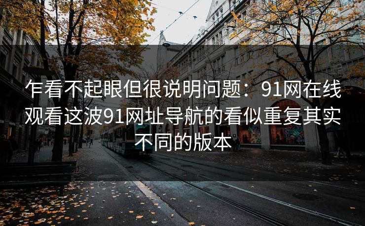 乍看不起眼但很说明问题:91网在线观看这波91网址导航的看似重复其实不同的版本 乍看不起眼但很说明问题:91网在线观看这波91网址导航的看似重复其实不同的版本